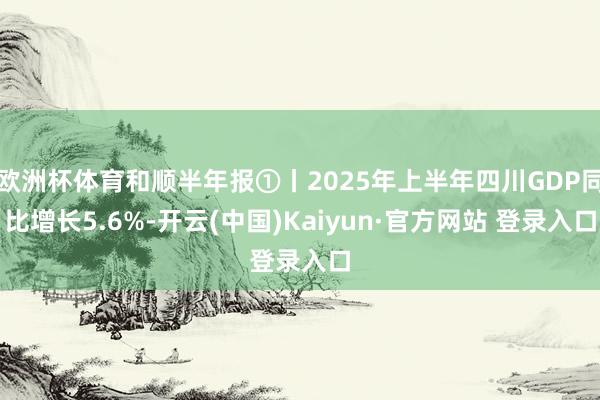 欧洲杯体育和顺半年报①丨2025年上半年四川GDP同比增长5.6%-开云(中国)Kaiyun·官方网站 登录入口