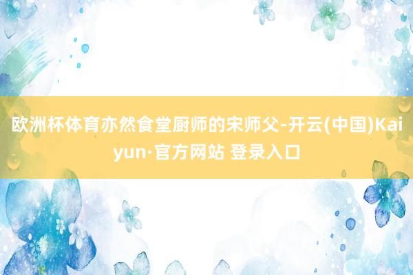 欧洲杯体育亦然食堂厨师的宋师父-开云(中国)Kaiyun·官方网站 登录入口