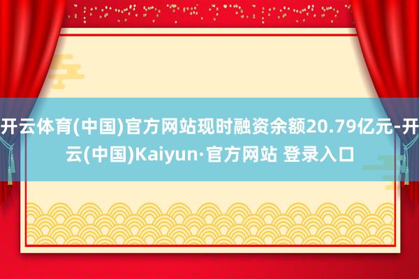 开云体育(中国)官方网站现时融资余额20.79亿元-开云(中国)Kaiyun·官方网站 登录入口