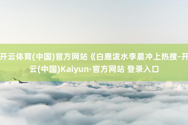 开云体育(中国)官方网站《白鹿泼水李晨冲上热搜-开云(中国)Kaiyun·官方网站 登录入口