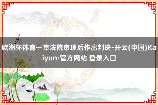 欧洲杯体育一审法院审理后作出判决-开云(中国)Kaiyun·官方网站 登录入口
