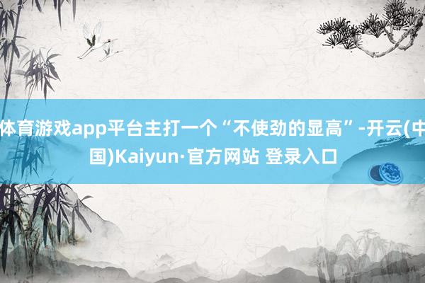 体育游戏app平台主打一个“不使劲的显高”-开云(中国)Kaiyun·官方网站 登录入口