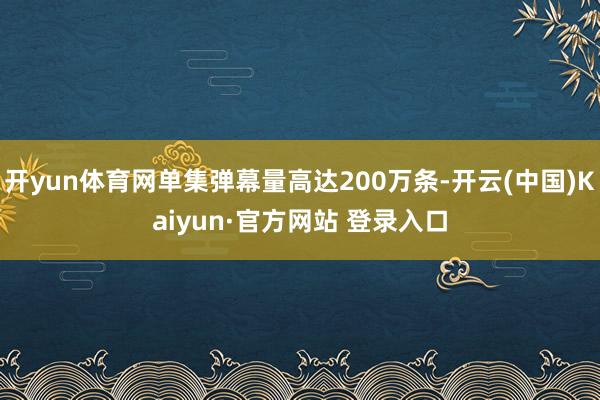 开yun体育网单集弹幕量高达200万条-开云(中国)Kaiyun·官方网站 登录入口