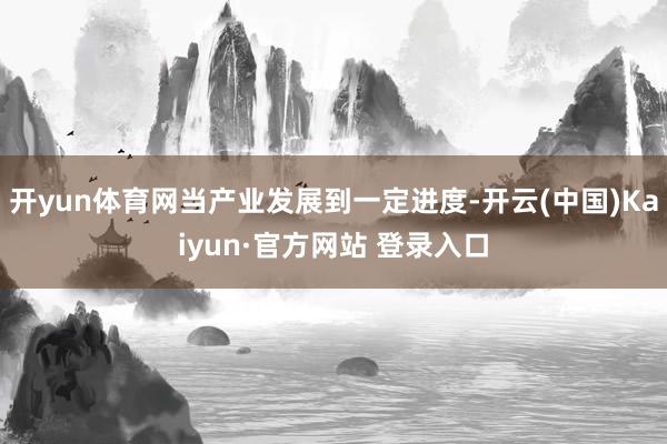 开yun体育网当产业发展到一定进度-开云(中国)Kaiyun·官方网站 登录入口