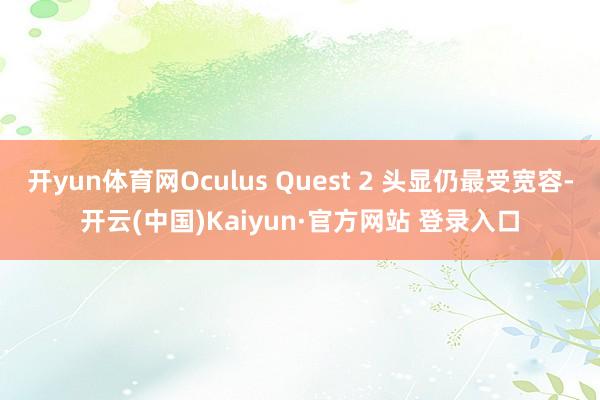 开yun体育网Oculus Quest 2 头显仍最受宽容-开云(中国)Kaiyun·官方网站 登录入口