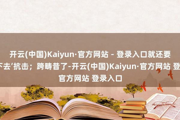 开云(中国)Kaiyun·官方网站 - 登录入口就还要为‘活下去’抗击;跨畴昔了-开云(中国)Kaiyun·官方网站 登录入口
