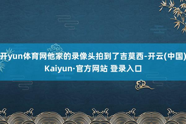 开yun体育网他家的录像头拍到了吉莫西-开云(中国)Kaiyun·官方网站 登录入口
