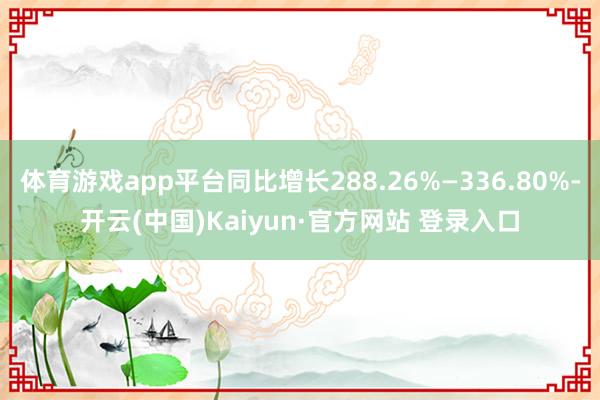 体育游戏app平台同比增长288.26%—336.80%-开云(中国)Kaiyun·官方网站 登录入口