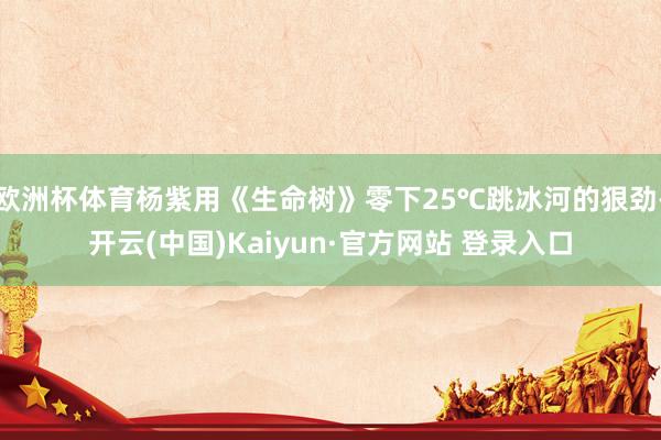 欧洲杯体育杨紫用《生命树》零下25℃跳冰河的狠劲-开云(中国)Kaiyun·官方网站 登录入口