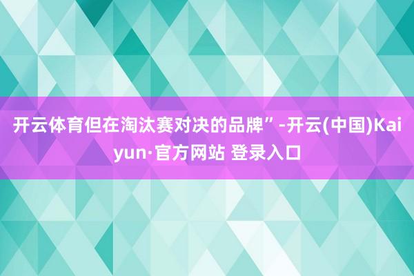 开云体育但在淘汰赛对决的品牌”-开云(中国)Kaiyun·官方网站 登录入口