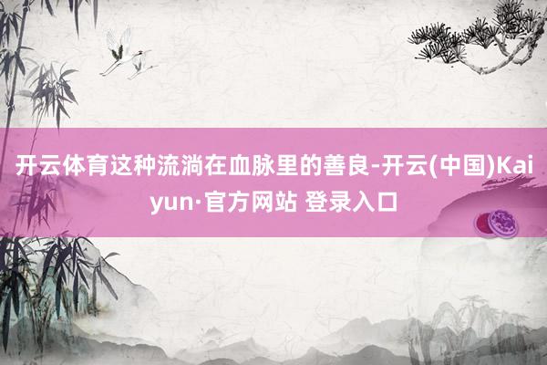 开云体育这种流淌在血脉里的善良-开云(中国)Kaiyun·官方网站 登录入口