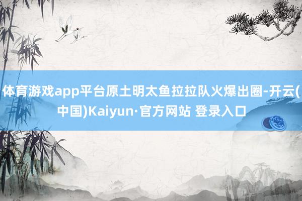 体育游戏app平台原土明太鱼拉拉队火爆出圈-开云(中国)Kaiyun·官方网站 登录入口