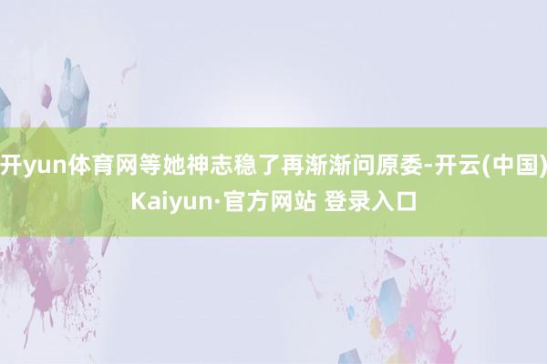 开yun体育网等她神志稳了再渐渐问原委-开云(中国)Kaiyun·官方网站 登录入口