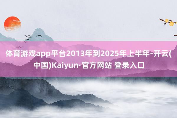 体育游戏app平台2013年到2025年上半年-开云(中国)Kaiyun·官方网站 登录入口