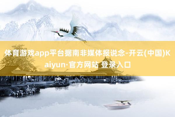体育游戏app平台　　据南非媒体报说念-开云(中国)Kaiyun·官方网站 登录入口