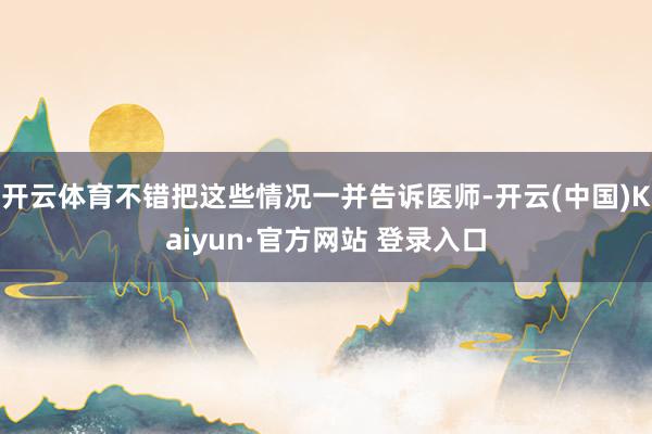 开云体育不错把这些情况一并告诉医师-开云(中国)Kaiyun·官方网站 登录入口