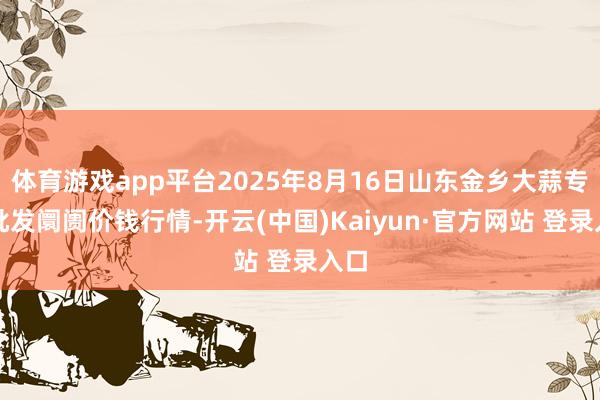 体育游戏app平台2025年8月16日山东金乡大蒜专科批发阛阓价钱行情-开云(中国)Kaiyun·官方网站 登录入口