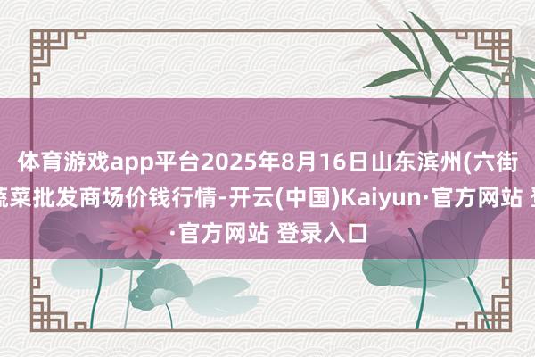 体育游戏app平台2025年8月16日山东滨州(六街）鲁北蔬菜批发商场价钱行情-开云(中国)Kaiyun·官方网站 登录入口