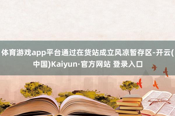 体育游戏app平台通过在货站成立风凉暂存区-开云(中国)Kaiyun·官方网站 登录入口