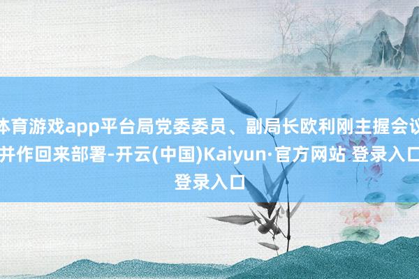 体育游戏app平台局党委委员、副局长欧利刚主握会议并作回来部署-开云(中国)Kaiyun·官方网站 登录入口