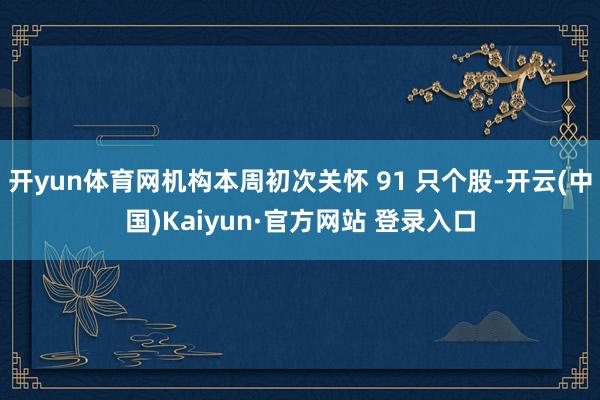 开yun体育网机构本周初次关怀 91 只个股-开云(中国)Kaiyun·官方网站 登录入口