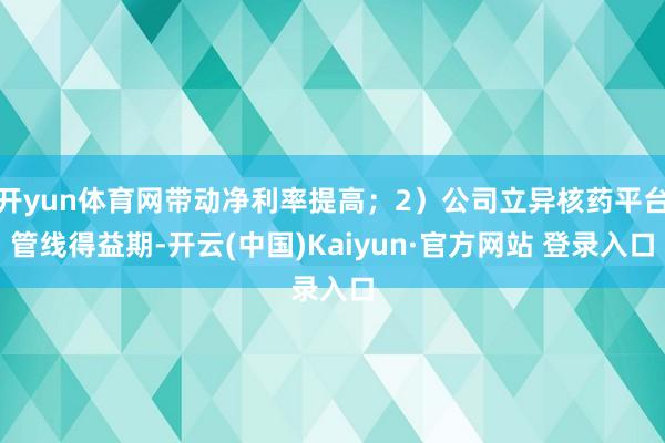 开yun体育网带动净利率提高；2）公司立异核药平台管线得益期-开云(中国)Kaiyun·官方网站 登录入口