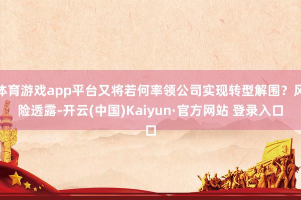 体育游戏app平台又将若何率领公司实现转型解围?风险透露-开云(中国)Kaiyun·官方网站 登录入口