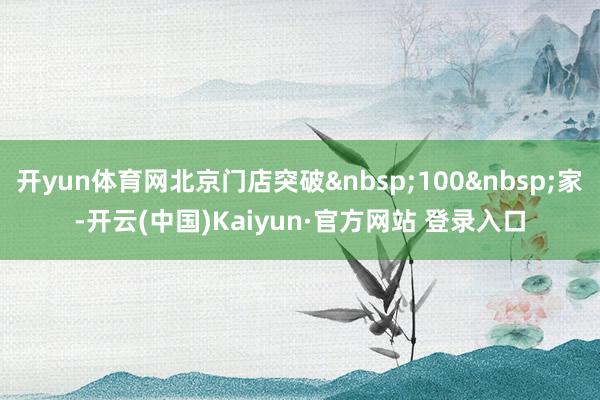 开yun体育网北京门店突破&nbsp;100&nbsp;家-开云(中国)Kaiyun·官方网站 登录入口