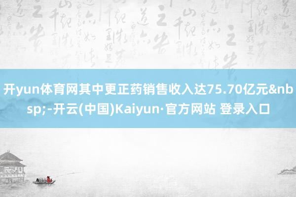 开yun体育网其中更正药销售收入达75.70亿元&nbsp;-开云(中国)Kaiyun·官方网站 登录入口