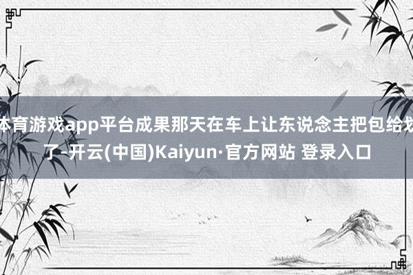 体育游戏app平台成果那天在车上让东说念主把包给划了-开云(中国)Kaiyun·官方网站 登录入口