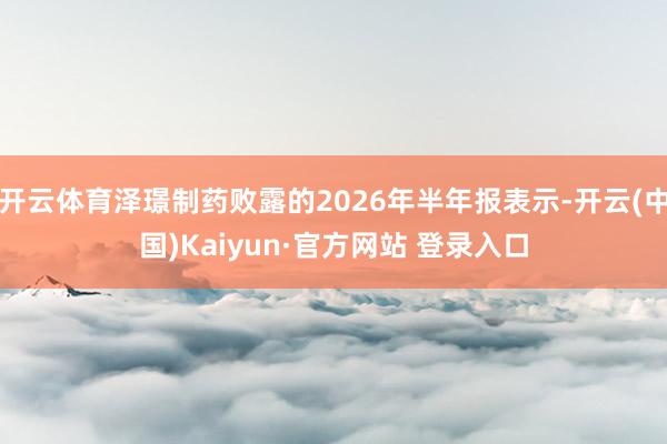 开云体育泽璟制药败露的2026年半年报表示-开云(中国)Kaiyun·官方网站 登录入口