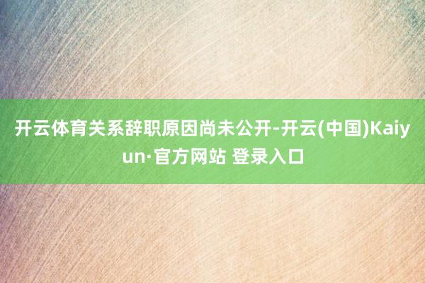 开云体育关系辞职原因尚未公开-开云(中国)Kaiyun·官方网站 登录入口