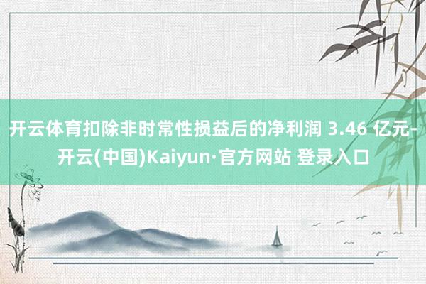 开云体育扣除非时常性损益后的净利润 3.46 亿元-开云(中国)Kaiyun·官方网站 登录入口