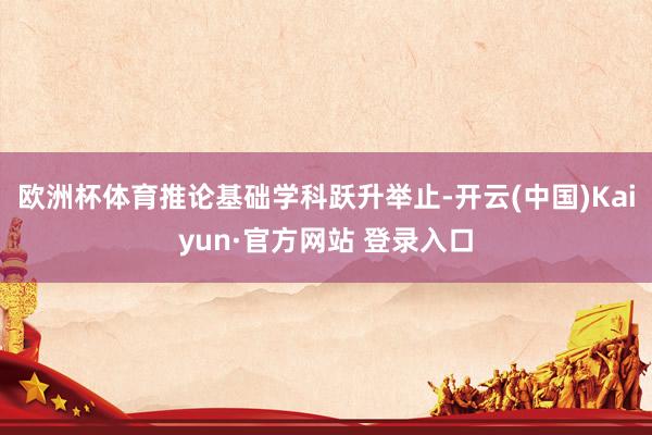欧洲杯体育推论基础学科跃升举止-开云(中国)Kaiyun·官方网站 登录入口