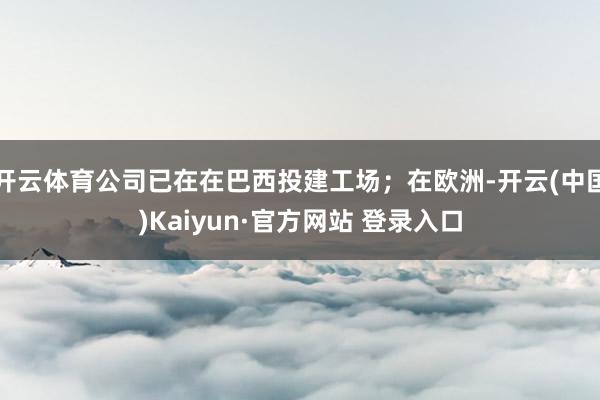 开云体育公司已在在巴西投建工场；在欧洲-开云(中国)Kaiyun·官方网站 登录入口