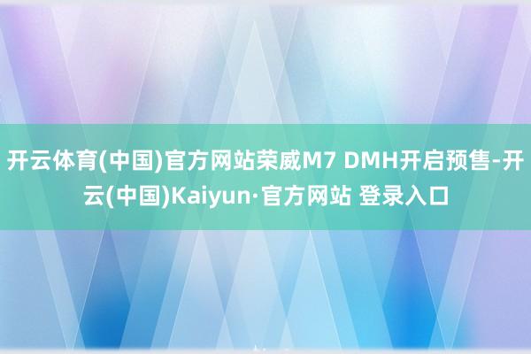 开云体育(中国)官方网站荣威M7 DMH开启预售-开云(中国)Kaiyun·官方网站 登录入口