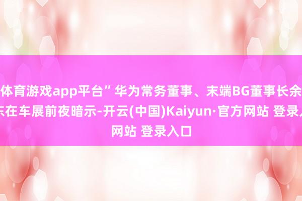 体育游戏app平台”华为常务董事、末端BG董事长余承东在车展前夜暗示-开云(中国)Kaiyun·官方网站 登录入口