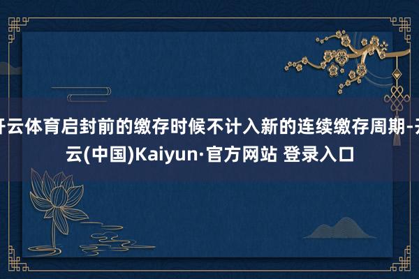 开云体育启封前的缴存时候不计入新的连续缴存周期-开云(中国)Kaiyun·官方网站 登录入口