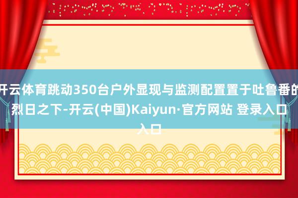 开云体育跳动350台户外显现与监测配置置于吐鲁番的烈日之下-开云(中国)Kaiyun·官方网站 登录入口