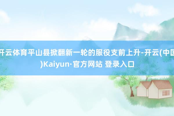 开云体育平山县掀翻新一轮的服役支前上升-开云(中国)Kaiyun·官方网站 登录入口