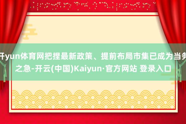 开yun体育网把捏最新政策、提前布局市集已成为当务之急-开云(中国)Kaiyun·官方网站 登录入口
