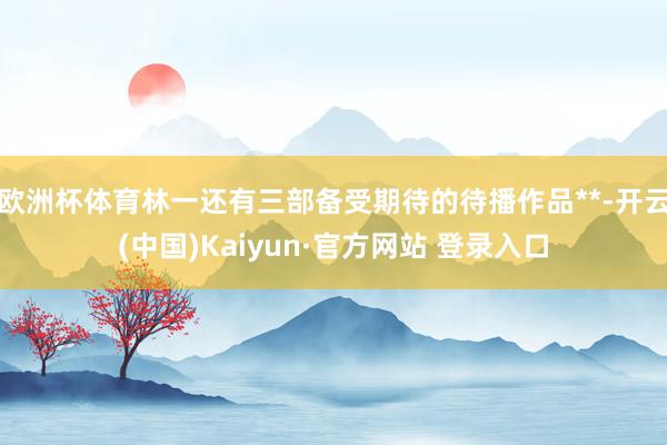 欧洲杯体育林一还有三部备受期待的待播作品**-开云(中国)Kaiyun·官方网站 登录入口