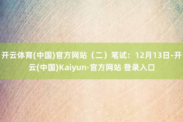 开云体育(中国)官方网站（二）笔试：12月13日-开云(中国)Kaiyun·官方网站 登录入口