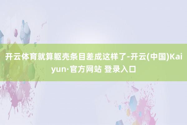 开云体育就算躯壳条目差成这样了-开云(中国)Kaiyun·官方网站 登录入口