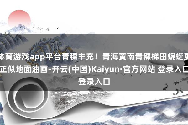 体育游戏app平台青稞丰充！青海黄南青稞梯田蜿蜒更正似地面油画-开云(中国)Kaiyun·官方网站 登录入口