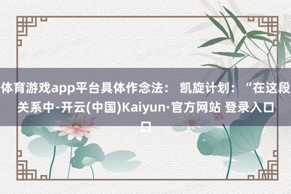 体育游戏app平台具体作念法： 凯旋计划：“在这段关系中-开云(中国)Kaiyun·官方网站 登录入口