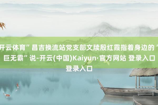 开云体育”昌吉换流站党支部文牍殷红霞指着身边的“巨无霸”说-开云(中国)Kaiyun·官方网站 登录入口