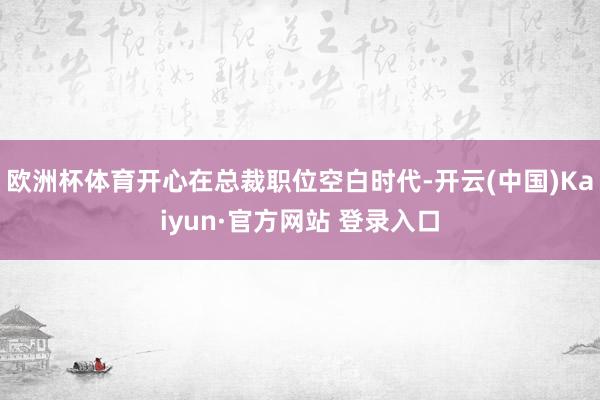 欧洲杯体育开心在总裁职位空白时代-开云(中国)Kaiyun·官方网站 登录入口
