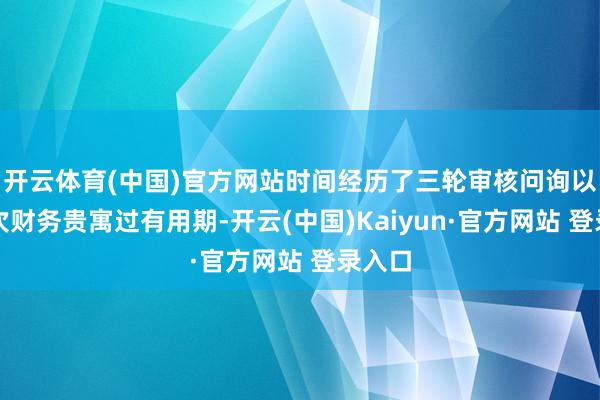 开云体育(中国)官方网站时间经历了三轮审核问询以及三次财务贵寓过有用期-开云(中国)Kaiyun·官方网站 登录入口