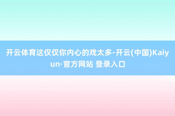 开云体育这仅仅你内心的戏太多-开云(中国)Kaiyun·官方网站 登录入口